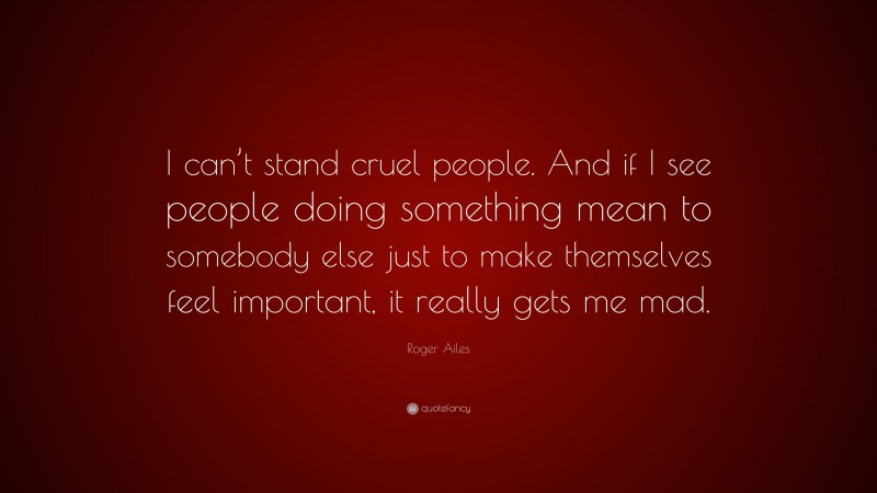 Roger Ailes Quote: “I can’t stand cruel people. And if I see people doing something mean to somebody else just to make themselves feel important, it really gets me mad.”