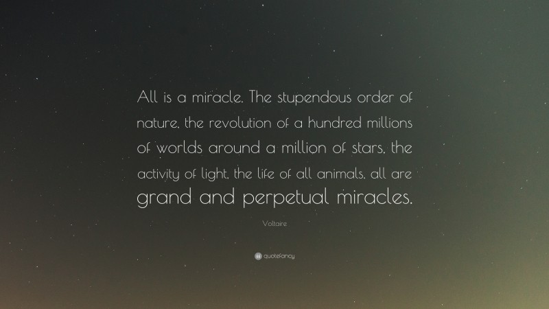 Voltaire Quote: “All is a miracle. The stupendous order of nature, the revolution of a hundred millions of worlds around a million of stars, the activity of light, the life of all animals, all are grand and perpetual miracles.”