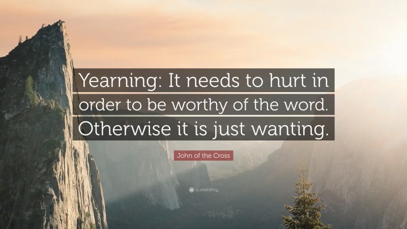 John of the Cross Quote: “Yearning: It needs to hurt in order to be worthy of the word. Otherwise it is just wanting.”