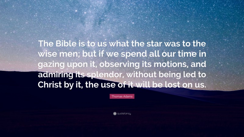 Thomas Adams Quote: “The Bible is to us what the star was to the wise men; but if we spend all our time in gazing upon it, observing its motions, and admiring its splendor, without being led to Christ by it, the use of it will be lost on us.”
