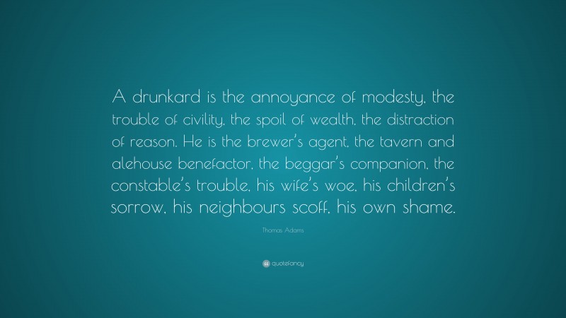 Thomas Adams Quote: “A drunkard is the annoyance of modesty, the trouble of civility, the spoil of wealth, the distraction of reason. He is the brewer’s agent, the tavern and alehouse benefactor, the beggar’s companion, the constable’s trouble, his wife’s woe, his children’s sorrow, his neighbours scoff, his own shame.”