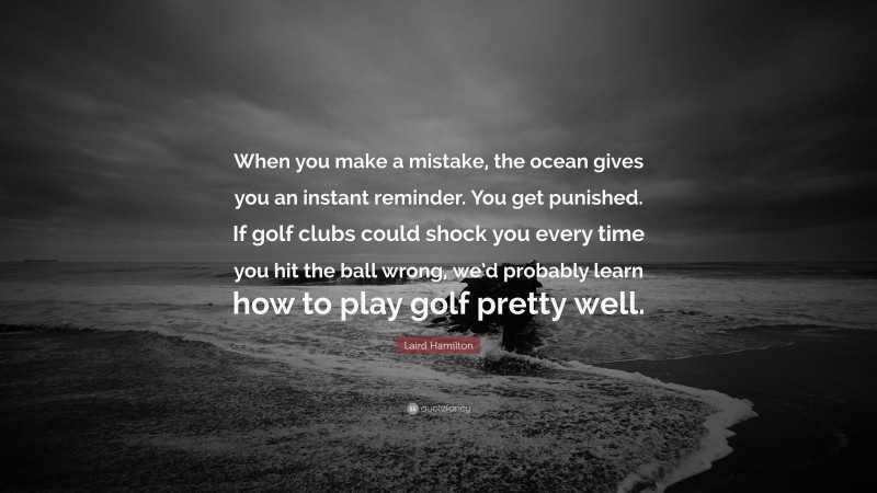 Laird Hamilton Quote: “When you make a mistake, the ocean gives you an instant reminder. You get punished. If golf clubs could shock you every time you hit the ball wrong, we’d probably learn how to play golf pretty well.”