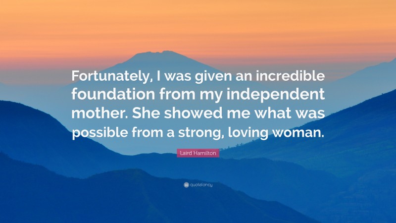 Laird Hamilton Quote: “Fortunately, I was given an incredible foundation from my independent mother. She showed me what was possible from a strong, loving woman.”