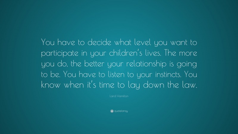 Laird Hamilton Quote: “You have to decide what level you want to participate in your children’s lives. The more you do, the better your relationship is going to be. You have to listen to your instincts. You know when it’s time to lay down the law.”