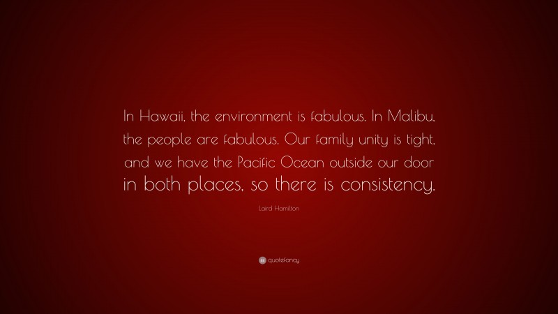 Laird Hamilton Quote: “In Hawaii, the environment is fabulous. In Malibu, the people are fabulous. Our family unity is tight, and we have the Pacific Ocean outside our door in both places, so there is consistency.”