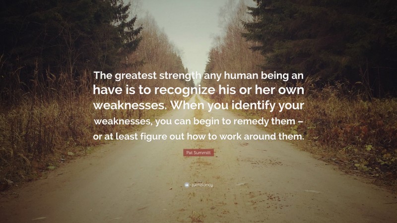 Pat Summitt Quote: “The greatest strength any human being an have is to recognize his or her own weaknesses. When you identify your weaknesses, you can begin to remedy them – or at least figure out how to work around them.”