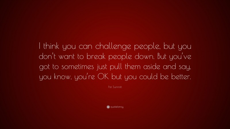 Pat Summitt Quote: “I think you can challenge people, but you don’t want to break people down. But you’ve got to sometimes just pull them aside and say, you know, you’re OK but you could be better.”