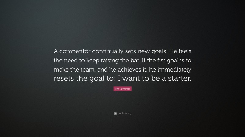 Pat Summitt Quote: “A competitor continually sets new goals. He feels the need to keep raising the bar. If the fist goal is to make the team, and he achieves it, he immediately resets the goal to: I want to be a starter.”
