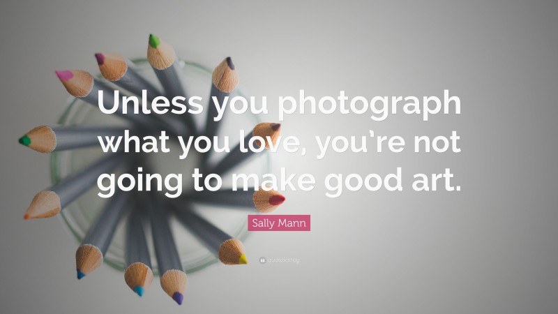 Sally Mann Quote: “Unless you photograph what you love, you’re not going to make good art.”
