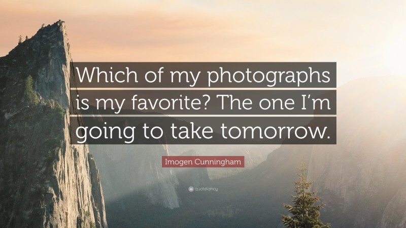 Imogen Cunningham Quote: “Which of my photographs is my favorite? The one I’m going to take tomorrow.”