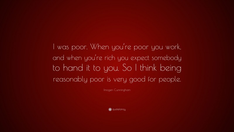 Imogen Cunningham Quote: “I was poor. When you’re poor you work, and when you’re rich you expect somebody to hand it to you. So I think being reasonably poor is very good for people.”