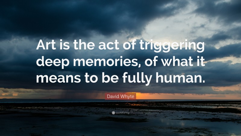 David Whyte Quote: “Art is the act of triggering deep memories, of what it means to be fully human.”