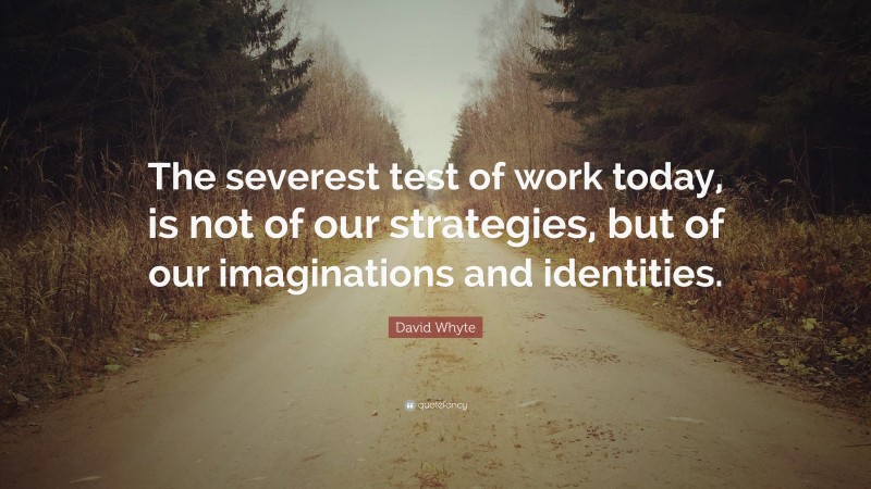 David Whyte Quote: “The severest test of work today, is not of our strategies, but of our imaginations and identities.”