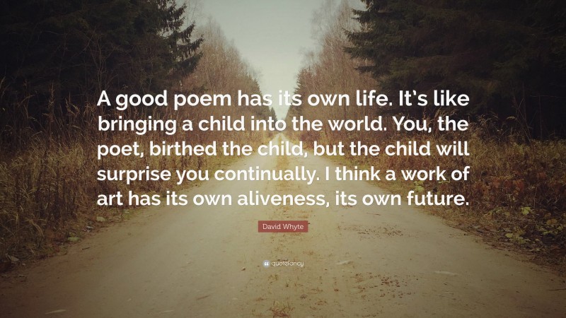 David Whyte Quote: “A good poem has its own life. It’s like bringing a child into the world. You, the poet, birthed the child, but the child will surprise you continually. I think a work of art has its own aliveness, its own future.”