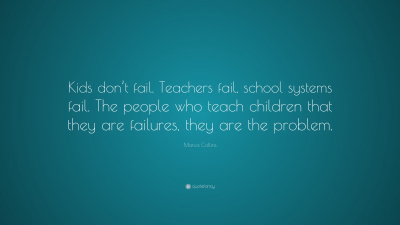 Marva Collins Quote: “Kids don’t fail. Teachers fail, school systems fail. The people who teach children that they are failures, they are the problem.”