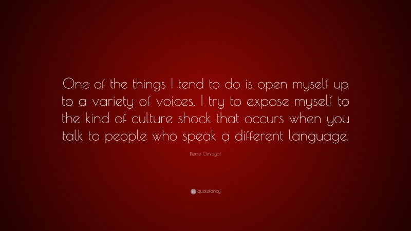 Pierre Omidyar Quote: “One of the things I tend to do is open myself up to a variety of voices. I try to expose myself to the kind of culture shock that occurs when you talk to people who speak a different language.”