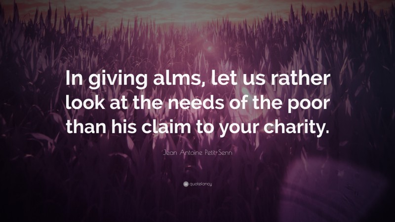 Jean Antoine Petit-Senn Quote: “In giving alms, let us rather look at the needs of the poor than his claim to your charity.”