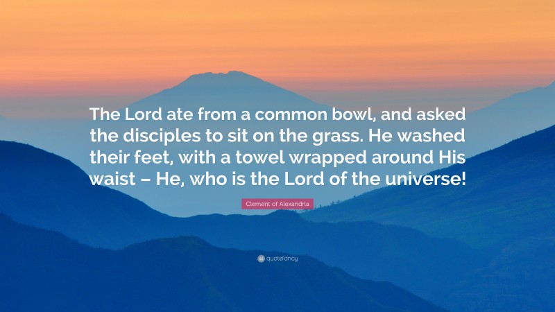 Clement of Alexandria Quote: “The Lord ate from a common bowl, and asked the disciples to sit on the grass. He washed their feet, with a towel wrapped around His waist – He, who is the Lord of the universe!”