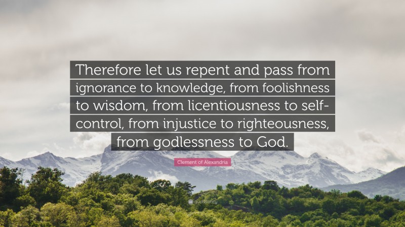 Clement of Alexandria Quote: “Therefore let us repent and pass from ignorance to knowledge, from foolishness to wisdom, from licentiousness to self-control, from injustice to righteousness, from godlessness to God.”