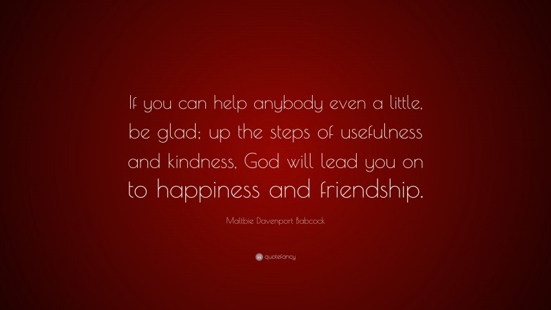 Maltbie Davenport Babcock Quote: “If you can help anybody even a little, be glad; up the steps of usefulness and kindness, God will lead you on to happiness and friendship.”