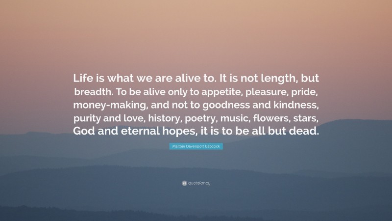 Maltbie Davenport Babcock Quote: “Life is what we are alive to. It is not length, but breadth. To be alive only to appetite, pleasure, pride, money-making, and not to goodness and kindness, purity and love, history, poetry, music, flowers, stars, God and eternal hopes, it is to be all but dead.”