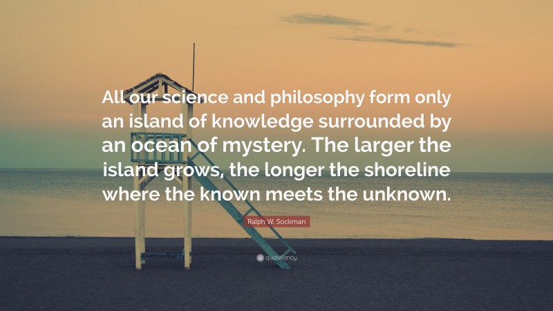 Ralph W. Sockman Quote: “All our science and philosophy form only an island of knowledge surrounded by an ocean of mystery. The larger the island grows, the longer the shoreline where the known meets the unknown.”