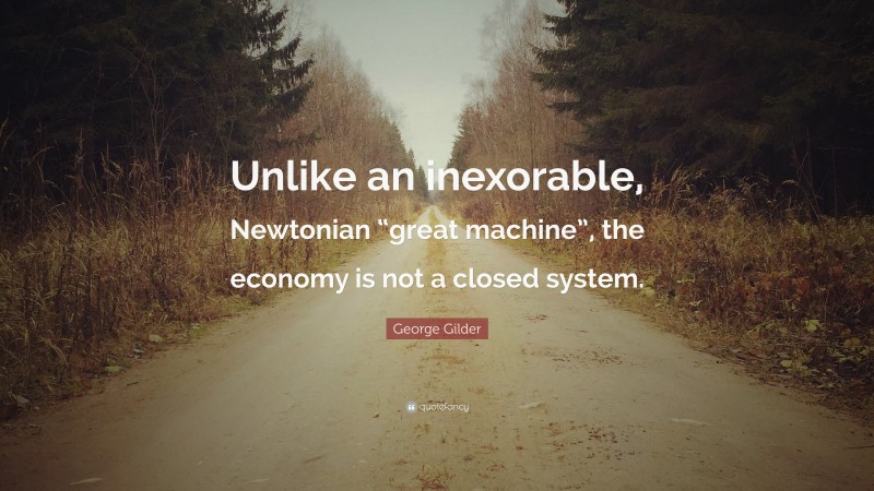 George Gilder Quote: “Unlike an inexorable, Newtonian “great machine”, the economy is not a closed system.”