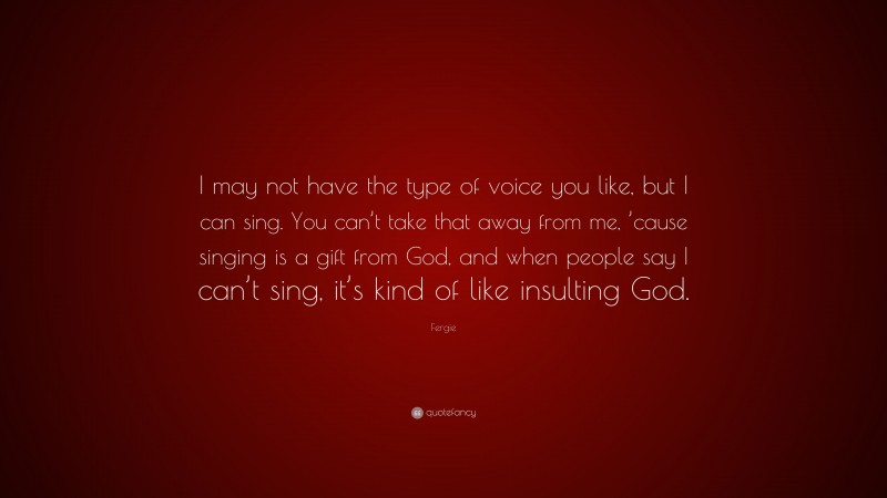 Fergie Quote: “I may not have the type of voice you like, but I can sing. You can’t take that away from me, ’cause singing is a gift from God, and when people say I can’t sing, it’s kind of like insulting God.”
