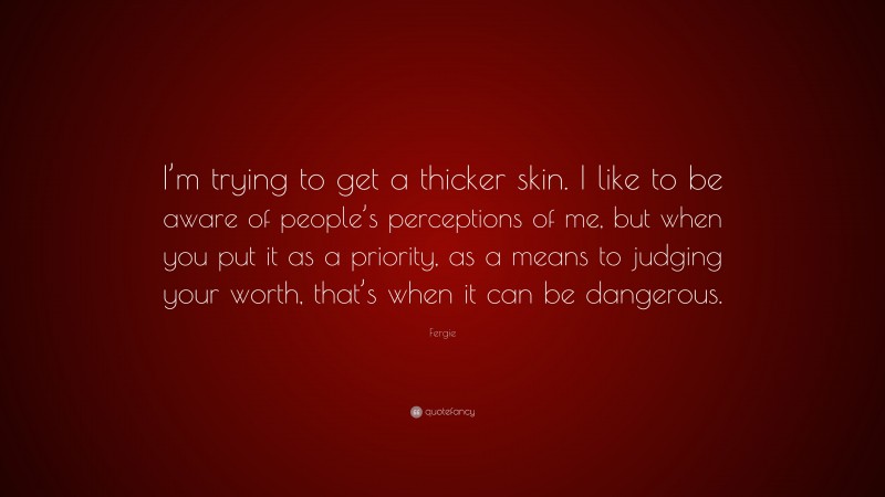 Fergie Quote: “I’m trying to get a thicker skin. I like to be aware of people’s perceptions of me, but when you put it as a priority, as a means to judging your worth, that’s when it can be dangerous.”