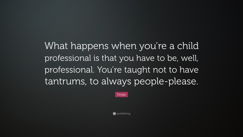 Fergie Quote: “What happens when you’re a child professional is that you have to be, well, professional. You’re taught not to have tantrums, to always people-please.”