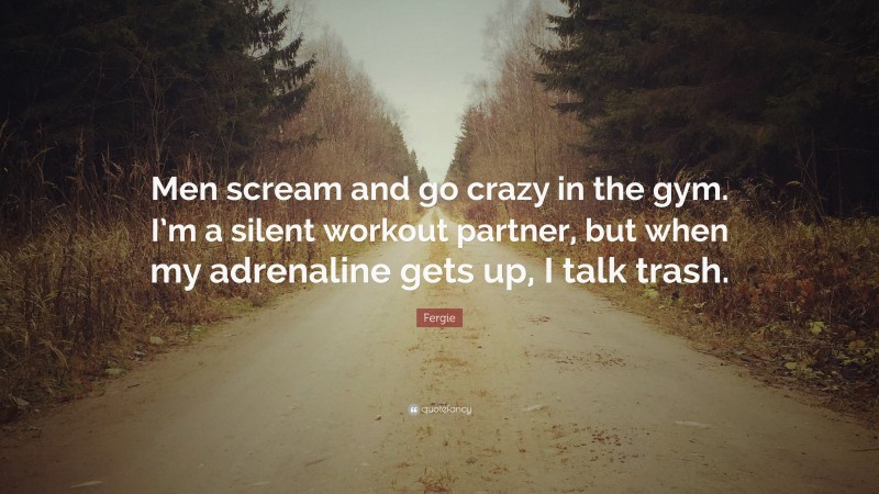 Fergie Quote: “Men scream and go crazy in the gym. I’m a silent workout partner, but when my adrenaline gets up, I talk trash.”