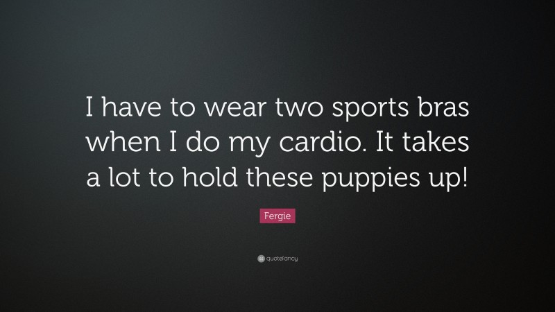 Fergie Quote: “I have to wear two sports bras when I do my cardio. It takes a lot to hold these puppies up!”