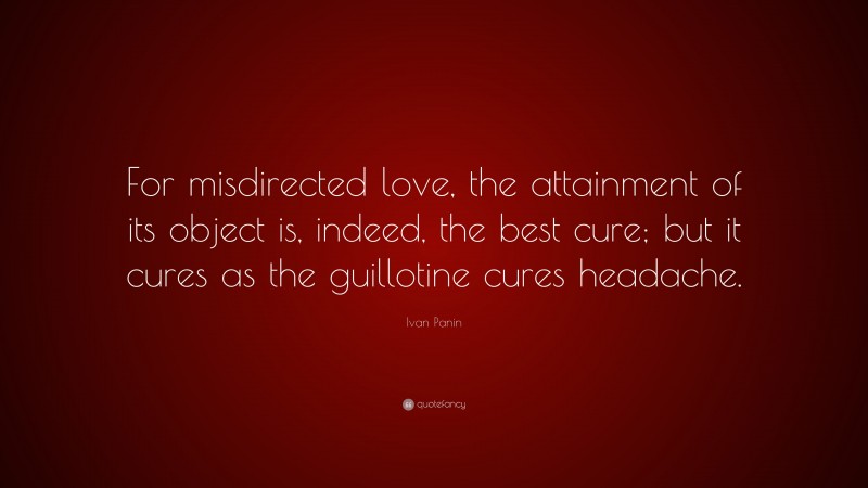 Ivan Panin Quote: “For misdirected love, the attainment of its object is, indeed, the best cure; but it cures as the guillotine cures headache.”