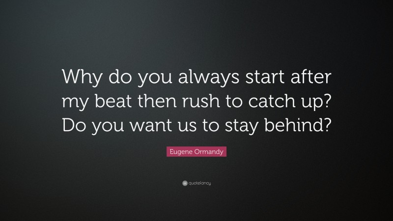 Eugene Ormandy Quote: “Why do you always start after my beat then rush to catch up? Do you want us to stay behind?”