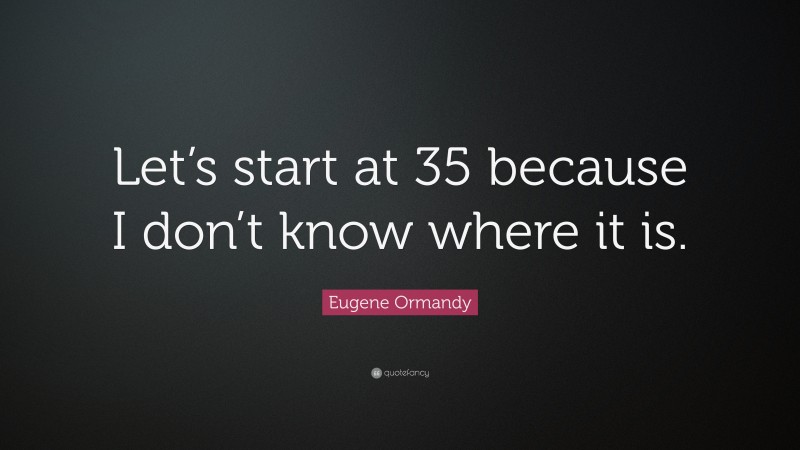 Eugene Ormandy Quote: “Let’s start at 35 because I don’t know where it is.”