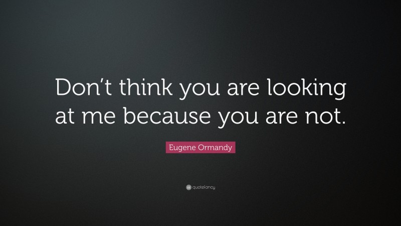 Eugene Ormandy Quote: “Don’t think you are looking at me because you are not.”