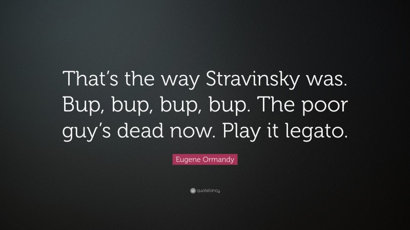 Eugene Ormandy Quote: “That’s the way Stravinsky was. Bup, bup, bup, bup. The poor guy’s dead now. Play it legato.”
