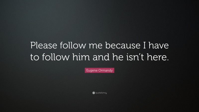 Eugene Ormandy Quote: “Please follow me because I have to follow him and he isn’t here.”