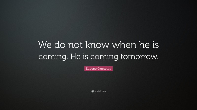 Eugene Ormandy Quote: “We do not know when he is coming. He is coming tomorrow.”