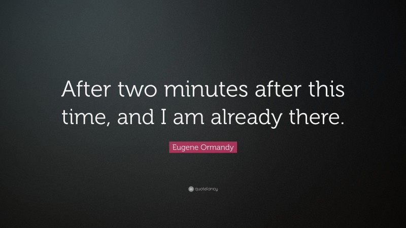 Eugene Ormandy Quote: “After two minutes after this time, and I am already there.”