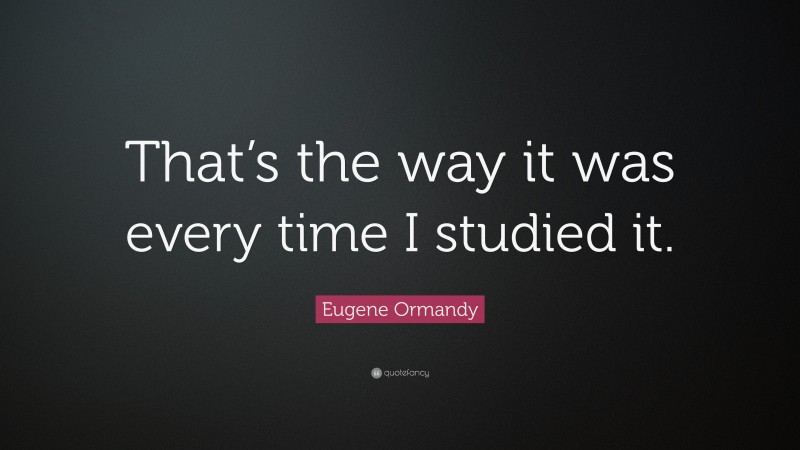 Eugene Ormandy Quote: “That’s the way it was every time I studied it.”