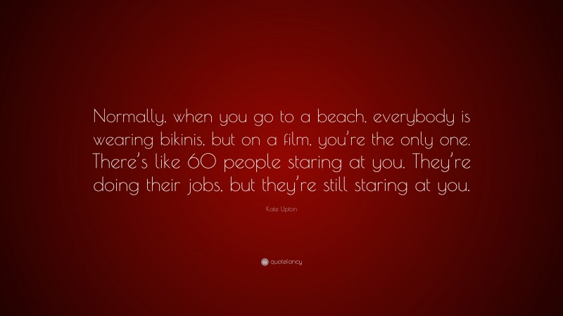 Kate Upton Quote: “Normally, when you go to a beach, everybody is wearing bikinis, but on a film, you’re the only one. There’s like 60 people staring at you. They’re doing their jobs, but they’re still staring at you.”