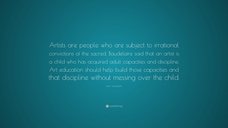 Peter Schjeldahl Quote: “Artists are people who are subject to irrational convictions of the sacred. Baudelaire said that an artist is a child who has acquired adult capacities and discipline. Art education should help build those capacities and that discipline without messing over the child.”