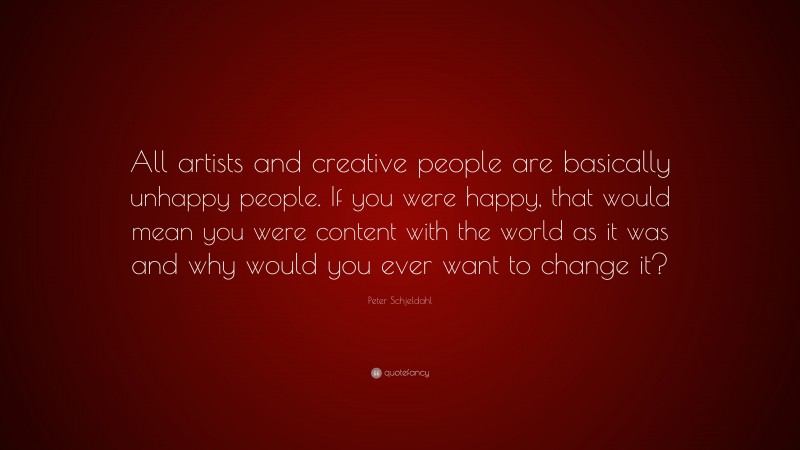 Peter Schjeldahl Quote: “All artists and creative people are basically unhappy people. If you were happy, that would mean you were content with the world as it was and why would you ever want to change it?”