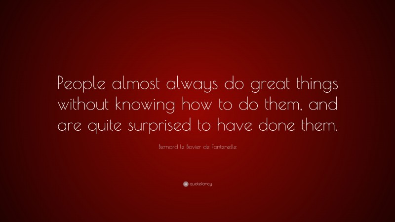 Bernard le Bovier de Fontenelle Quote: “People almost always do great things without knowing how to do them, and are quite surprised to have done them.”