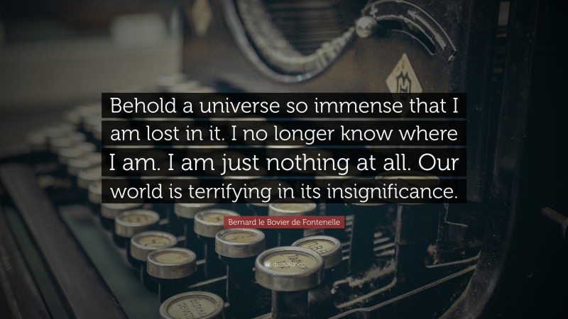 Bernard le Bovier de Fontenelle Quote: “Behold a universe so immense that I am lost in it. I no longer know where I am. I am just nothing at all. Our world is terrifying in its insignificance.”