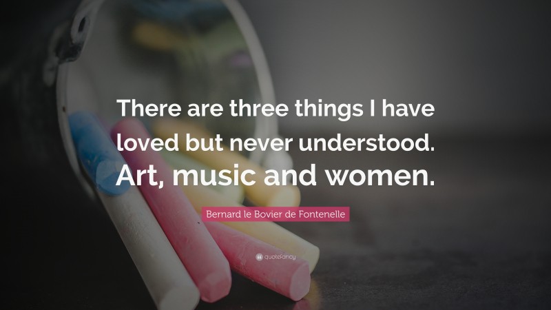 Bernard le Bovier de Fontenelle Quote: “There are three things I have loved but never understood. Art, music and women.”
