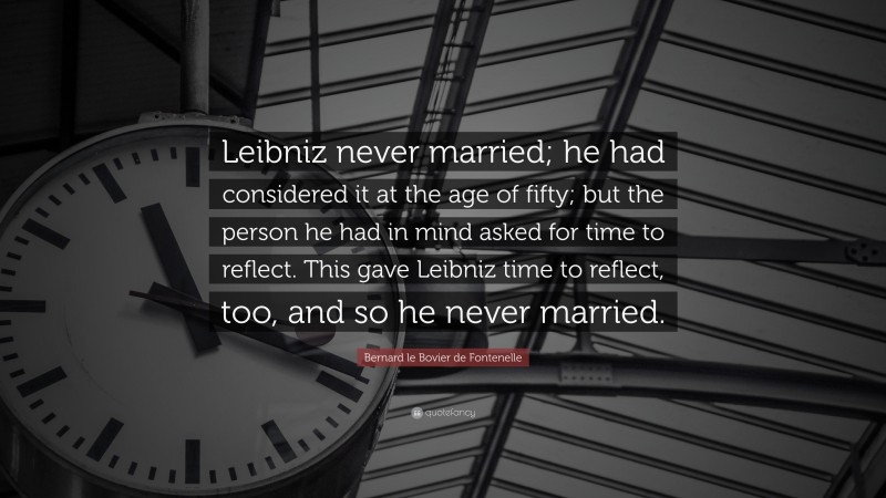 Bernard le Bovier de Fontenelle Quote: “Leibniz never married; he had considered it at the age of fifty; but the person he had in mind asked for time to reflect. This gave Leibniz time to reflect, too, and so he never married.”