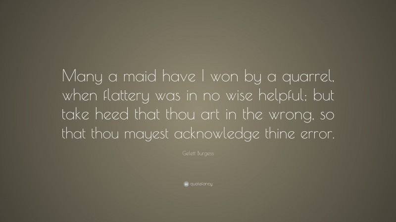 Gelett Burgess Quote: “Many a maid have I won by a quarrel, when flattery was in no wise helpful; but take heed that thou art in the wrong, so that thou mayest acknowledge thine error.”