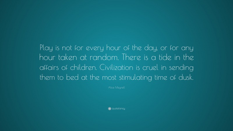 Alice Meynell Quote: “Play is not for every hour of the day, or for any hour taken at random. There is a tide in the affairs of children. Civilization is cruel in sending them to bed at the most stimulating time of dusk.”